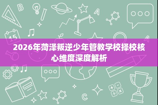 2026年菏泽叛逆少年管教学校择校核心维度深度解析