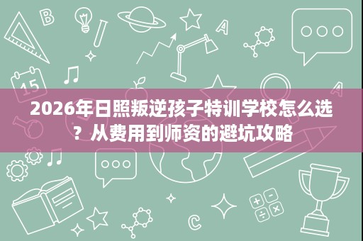 2026年日照叛逆孩子特训学校怎么选?从费用到师资的避坑攻略 2026年日照叛逆孩子特训学校怎么选?从费用到师资的避坑攻略