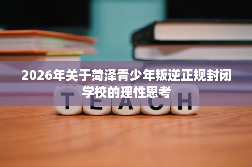 2026年关于菏泽青少年叛逆正规封闭学校的理性思考 2026年关于菏泽青少年叛逆正规封闭学校的理性思考