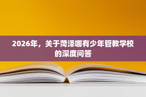 2026年,关于菏泽哪有少年管教学校的深度问答 2026年,关于菏泽哪有少年管教学校的深度问答