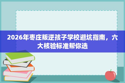 2026年枣庄叛逆孩子学校避坑指南,六大核验标准帮你选 2026年枣庄叛逆孩子学校避坑指南,六大核验标准帮你选