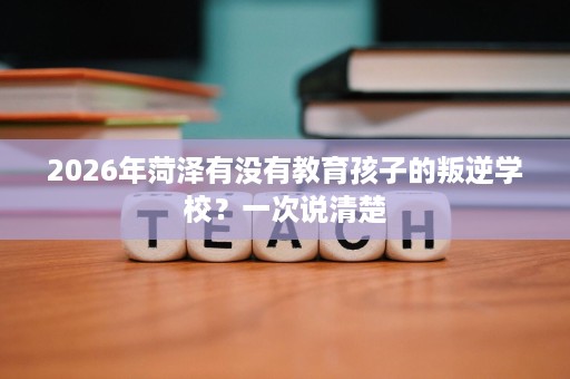 2026年菏泽有没有教育孩子的叛逆学校?一次说清楚 2026年菏泽有没有教育孩子的叛逆学校?一次说清楚