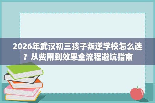 2026年武汉初三孩子叛逆学校怎么选?从费用到效果全流程避坑指南 2026年武汉初三孩子叛逆学校怎么选?从费用到效果全流程避坑指南