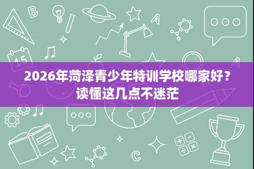 2026年菏泽青少年特训学校哪家好？读懂这几点不迷茫