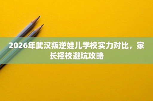 2026年武汉叛逆娃儿学校实力对比,家长择校避坑攻略 2026年武汉叛逆娃儿学校实力对比,家长择校避坑攻略