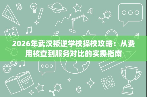 2026年武汉叛逆学校择校攻略：从费用核查到服务对比的实操指南