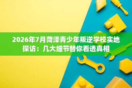 2026年7月菏泽青少年叛逆学校实地探访:几大细节替你看透真相 2026年7月菏泽青少年叛逆学校实地探访:几大细节替你看透真相