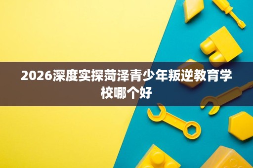 2026深度实探菏泽青少年叛逆教育学校哪个好 2026深度实探菏泽青少年叛逆教育学校哪个好
