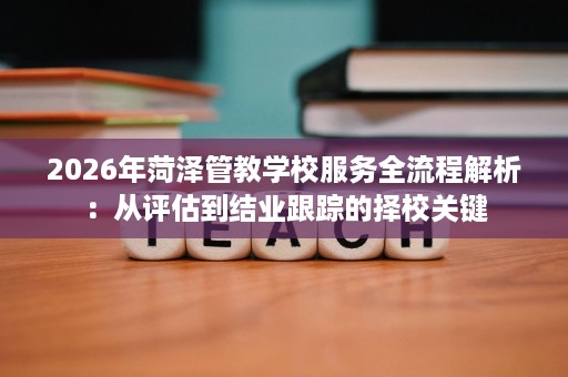 2026年菏泽管教学校服务全流程解析:从评估到结业跟踪的择校关键 2026年菏泽管教学校服务全流程解析:从评估到结业跟踪的择校关键