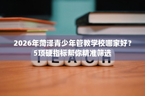 2026年菏泽青少年管教学校哪家好?5项硬指标帮你精准筛选 2026年菏泽青少年管教学校哪家好?5项硬指标帮你精准筛选