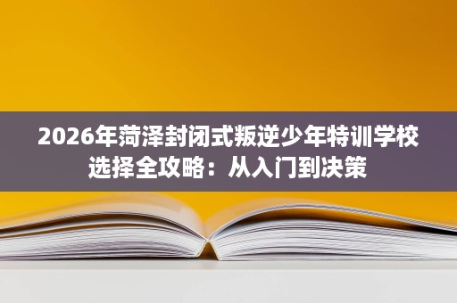 2026年菏泽封闭式叛逆少年特训学校选择全攻略:从入门到决策 2026年菏泽封闭式叛逆少年特训学校选择全攻略:从入门到决策