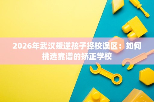 2026年武汉叛逆孩子择校误区:如何挑选靠谱的矫正学校 2026年武汉叛逆孩子择校误区:如何挑选靠谱的矫正学校