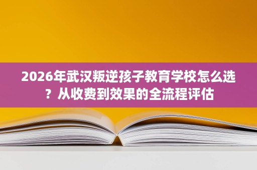 2026年武汉叛逆孩子教育学校怎么选?从收费到效果的全流程评估 2026年武汉叛逆孩子教育学校怎么选?从收费到效果的全流程评估