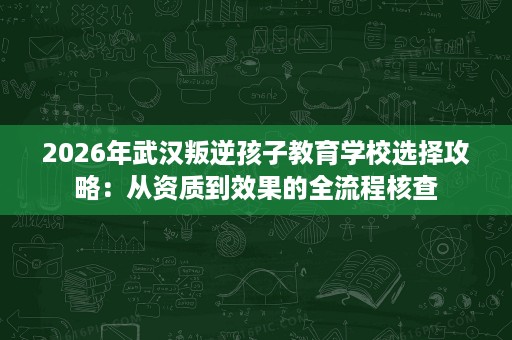 2026年武汉叛逆孩子教育学校选择攻略:从资质到效果的全流程核查 2026年武汉叛逆孩子教育学校选择攻略:从资质到效果的全流程核查