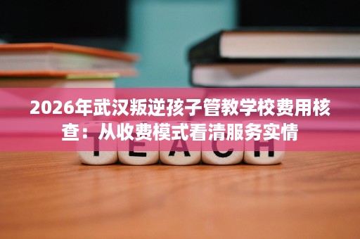 2026年武汉叛逆孩子管教学校费用核查:从收费模式看清服务实情 2026年武汉叛逆孩子管教学校费用核查:从收费模式看清服务实情