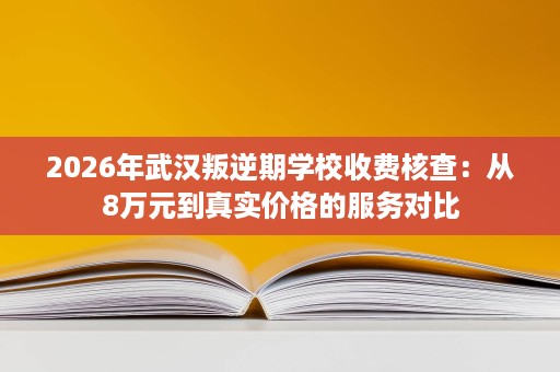 2026年武汉叛逆期学校收费核查:从8万元到真实价格的服务对比 2026年武汉叛逆期学校收费核查:从8万元到真实价格的服务对比