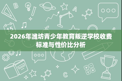2026年潍坊青少年教育叛逆学校收费标准与性价比分析 2026年潍坊青少年教育叛逆学校收费标准与性价比分析