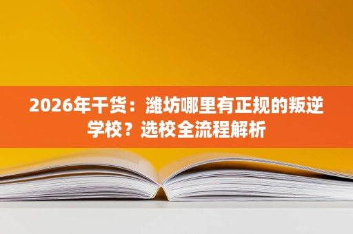 2026年干货：潍坊哪里有正规的叛逆学校？选校全流程解析