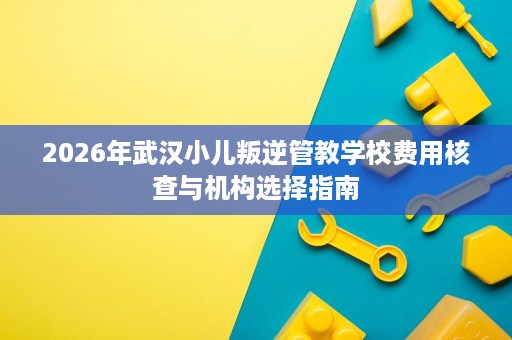 2026年武汉小儿叛逆管教学校费用核查与机构选择指南