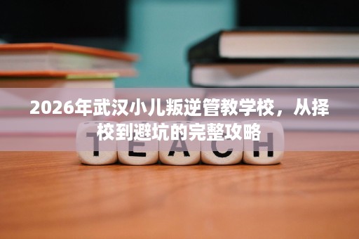 2026年武汉小儿叛逆管教学校，从择校到避坑的完整攻略