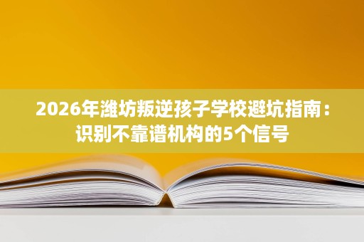 2026年潍坊叛逆孩子学校避坑指南:识别不靠谱机构的5个信号 2026年潍坊叛逆孩子学校避坑指南:识别不靠谱机构的5个信号