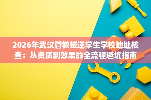 2026年武汉管教叛逆学生学校地址核查：从资质到效果的全流程避坑指南