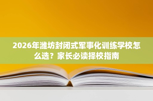 2026年潍坊封闭式军事化训练学校怎么选?家长必读择校指南 2026年潍坊封闭式军事化训练学校怎么选?家长必读择校指南