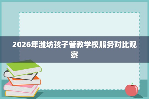 2026年潍坊孩子管教学校服务对比观察