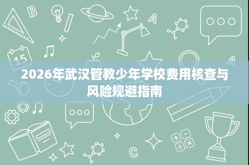2026年武汉管教少年学校费用核查与风险规避指南 2026年武汉管教少年学校费用核查与风险规避指南
