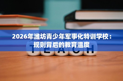 2026年潍坊青少年军事化特训学校:规则背后的教育温度 2026年潍坊青少年军事化特训学校:规则背后的教育温度