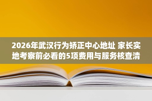 2026年武汉行为矫正中心地址 家长实地考察前必看的5项费用与服务核查清单