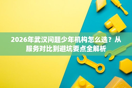 2026年武汉问题少年机构怎么选?从服务对比到避坑要点全解析 2026年武汉问题少年机构怎么选?从服务对比到避坑要点全解析