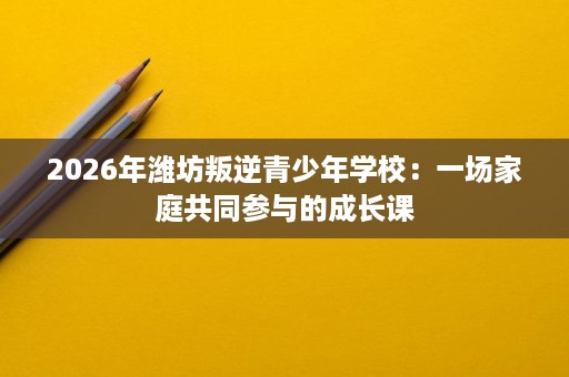 2026年潍坊叛逆青少年学校:一场家庭共同参与的成长课 2026年潍坊叛逆青少年学校:一场家庭共同参与的成长课