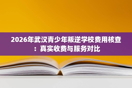 2026年武汉青少年叛逆学校费用核查:真实收费与服务对比 2026年武汉青少年叛逆学校费用核查:真实收费与服务对比