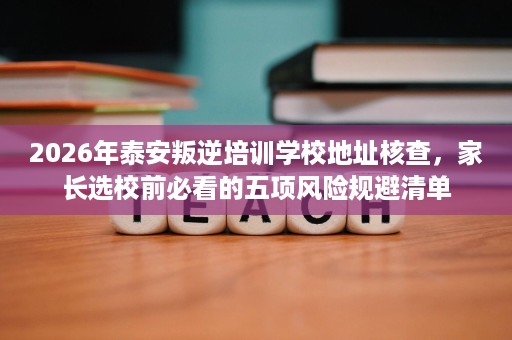 2026年泰安叛逆培训学校地址核查,家长选校前必看的五项风险规避清单 2026年泰安叛逆培训学校地址核查,家长选校前必看的五项风险规避清单