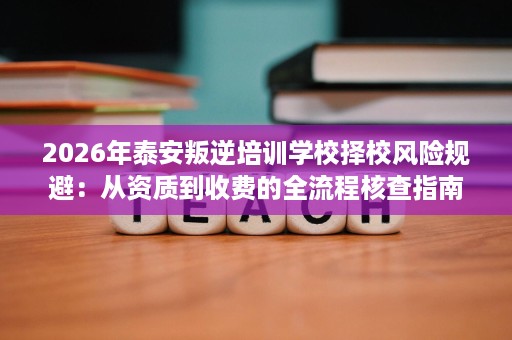 2026年泰安叛逆培训学校择校风险规避：从资质到收费的全流程核查指南