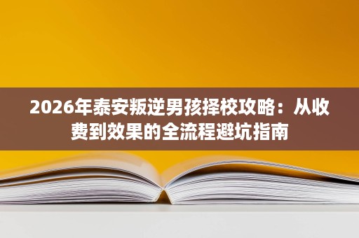 2026年泰安叛逆男孩择校攻略:从收费到效果的全流程避坑指南 2026年泰安叛逆男孩择校攻略:从收费到效果的全流程避坑指南