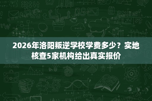 2026年洛阳叛逆学校学费多少?实地核查5家机构给出真实报价 2026年洛阳叛逆学校学费多少?实地核查5家机构给出真实报价