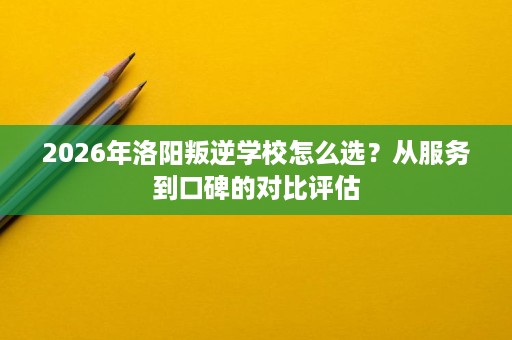 2026年洛阳叛逆学校怎么选？从服务到口碑的对比评估