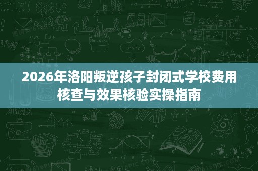 2026年洛阳叛逆孩子封闭式学校费用核查与效果核验实操指南