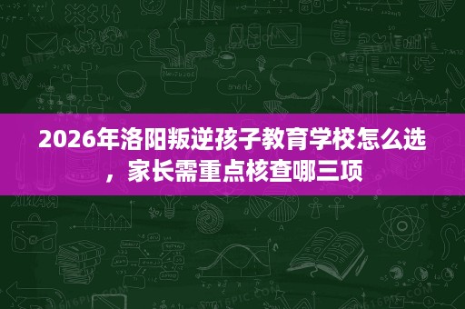 2026年洛阳叛逆孩子教育学校怎么选,家长需重点核查哪三项 2026年洛阳叛逆孩子教育学校怎么选,家长需重点核查哪三项