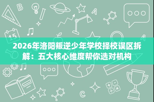 2026年洛阳叛逆少年学校择校误区拆解:五大核心维度帮你选对机构 2026年洛阳叛逆少年学校择校误区拆解:五大核心维度帮你选对机构