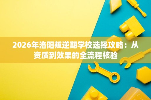 2026年洛阳叛逆期学校选择攻略:从资质到效果的全流程核验 2026年洛阳叛逆期学校选择攻略:从资质到效果的全流程核验