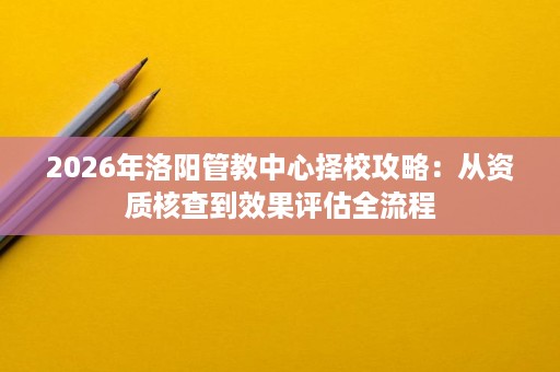 2026年洛阳管教中心择校攻略：从资质核查到效果评估全流程