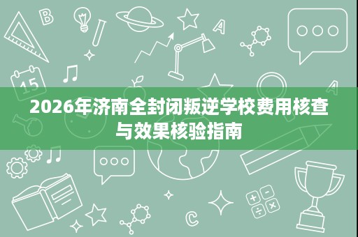 2026年济南全封闭叛逆学校费用核查与效果核验指南 2026年济南全封闭叛逆学校费用核查与效果核验指南