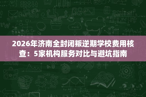 2026年济南全封闭叛逆期学校费用核查:5家机构服务对比与避坑指南 2026年济南全封闭叛逆期学校费用核查:5家机构服务对比与避坑指南