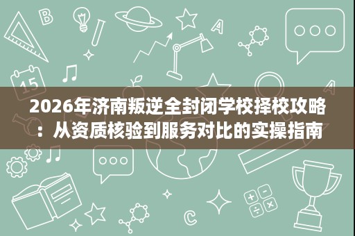2026年济南叛逆全封闭学校择校攻略:从资质核验到服务对比的实操指南 2026年济南叛逆全封闭学校择校攻略:从资质核验到服务对比的实操指南