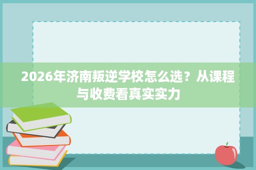 2026年济南叛逆学校怎么选？从课程与收费看真实实力