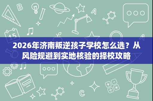 2026年济南叛逆孩子学校怎么选?从风险规避到实地核验的择校攻略 2026年济南叛逆孩子学校怎么选?从风险规避到实地核验的择校攻略