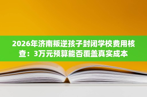 2026年济南叛逆孩子封闭学校费用核查：3万元预算能否覆盖真实成本